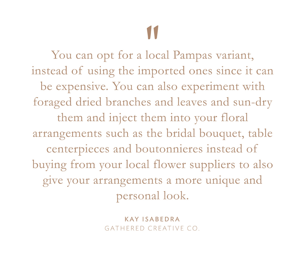 "You can opt for a local Pampas variant, instead of using the imported ones since it can be expensive. You can also experiment with foraged dried branches and leaves and sun-dry them and inject them into your floral arrangements such as the bridal bouquet, table centerpieces and boutonnieres instead of buying from your local flower suppliers to also give your arrangements a more unique and personal look." Kay Isabedra, Gathered Creative Co.