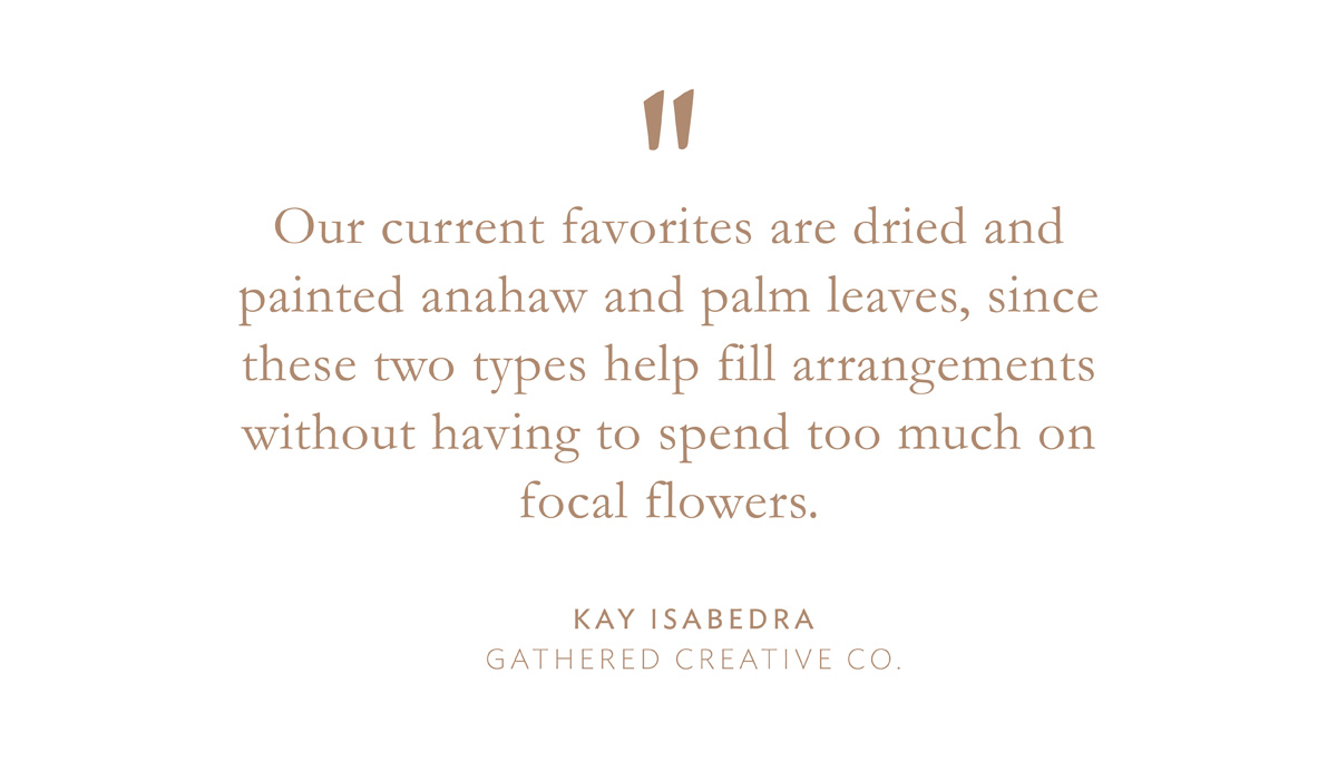 "Our current favorites are dried and painted anahaw and palm leaves, since these two types help fill arrangements without having to spend too much on focal flowers." Kay Isabedra, Gathered Creative Co.