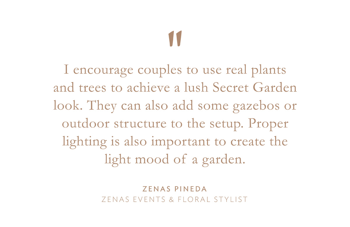 "I encourage couples to use real plants and trees to achieve a lush Secret Garden look. They can also add some gazebos or outdoor structure to the setup. Proper lighting is also important to create the light mood of a garden." Zenas Pineda, Zenas Events & Floral Stylist.