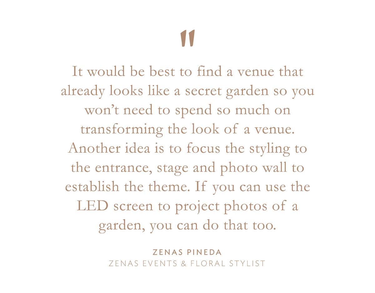 "It would be best to find a venue that already looks like a secret garden so you won't need to spend so much on transforming the look of a venue. Another idea is to focus the styling to the entrance, stage and photo wall to establish the theme. If you can use the LED screen to project photos of a garden, you can do that too." Zenas Pineda, Zenas Events & Floral Stylist.