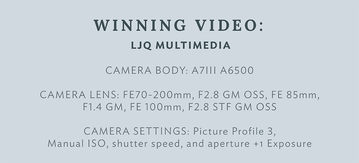 LJQ Multimedia CAMERA BODY: A7III A6500 CAMERA LENS: FE 70-200 mm F2.8 GM OSS, FE 85 mm F1.4 GM, FE 100mm F2.8 STF GM OSS CAMERA SETTINGS: Picture Profile 3, Manual ISO, shutter speed, and aperture +1 Exposure