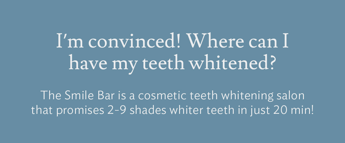 Q: I'm convinced! Where can I get my teeth whitened? A: The Smile Bar is a cosmetic teeth whitening salon that promises 2-9 shades whiter teeth in just 20 min!