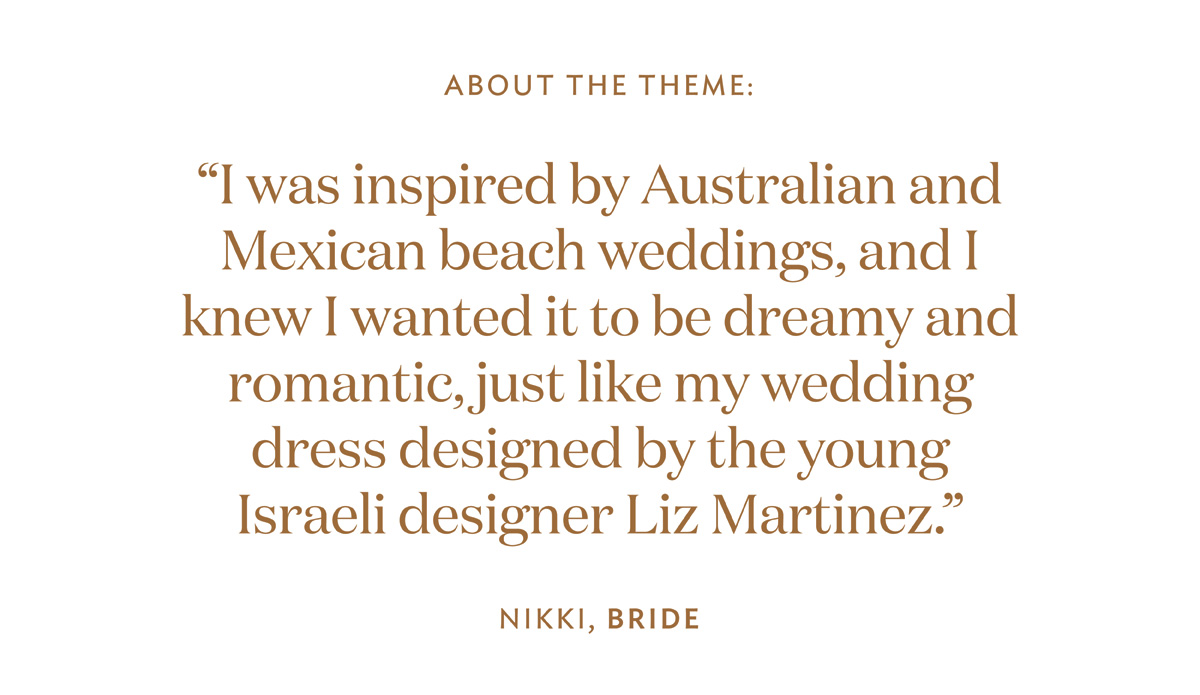 About the theme quote: “I was inspired by Australian and Mexican beach weddings, and I knew I wanted it to be dreamy and romantic, just like my wedding dress designed by the young Israeli designer Liz Martinez. 