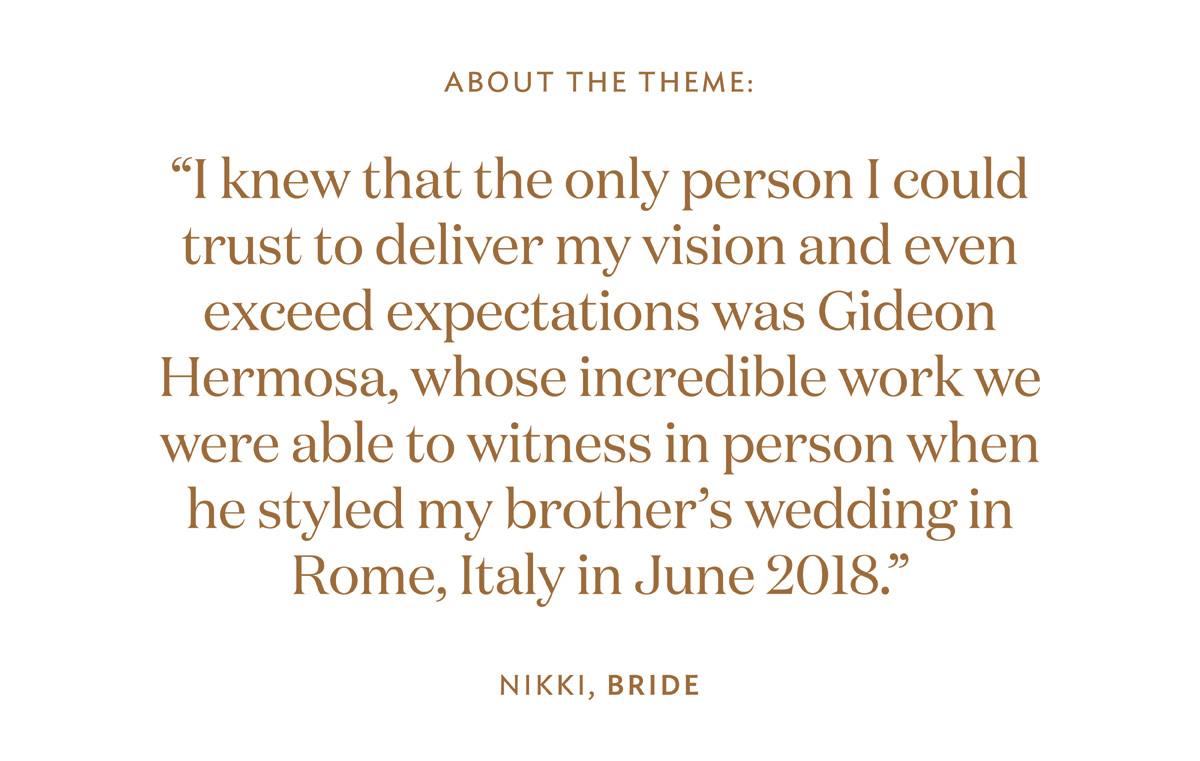 I knew that the only person I could trust to deliver my vision and even exceed expectations was Gideon Hermosa, whose incredible work we were able to witness in person when he styled my brother’s wedding in Rome, Italy in June 2018.”