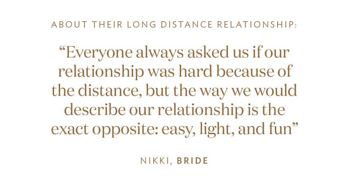 About Their Long Distance Relationship: “Everyone always asked us if our relationship was hard because of the distance, but the way we would describe our relationship is the exact opposite: easy, light, and fun.” -Nikki, Bride