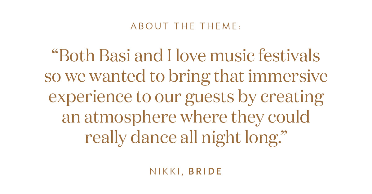 About the Theme: “Both Basi and I love music festivals so we wanted to bring that immersive experience to our guests by creating an atmosphere where they could really dance all night long.” -Nikki, Bride