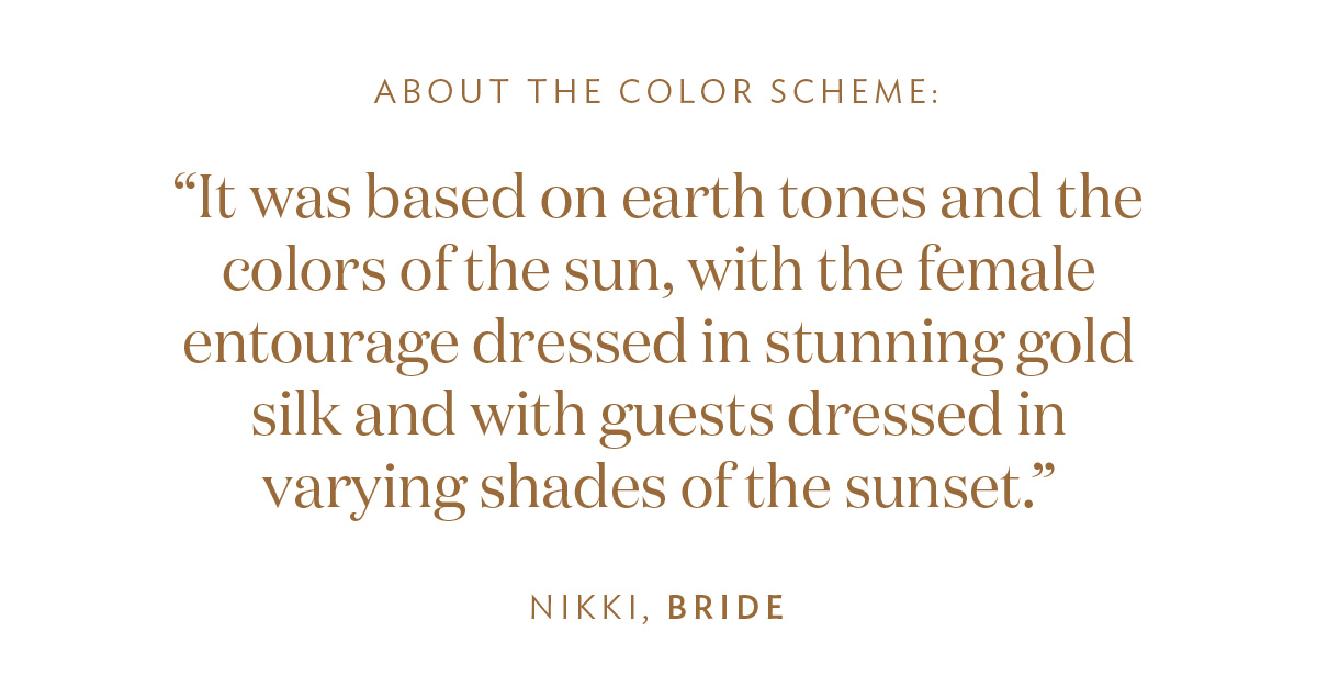 About the Color Scheme: “It was based on earth tones and the colors of the sun, with the female entourage dressed in stunning gold silk and with guests dressed in varying shades of the sunset.” -Nikki, Bride
