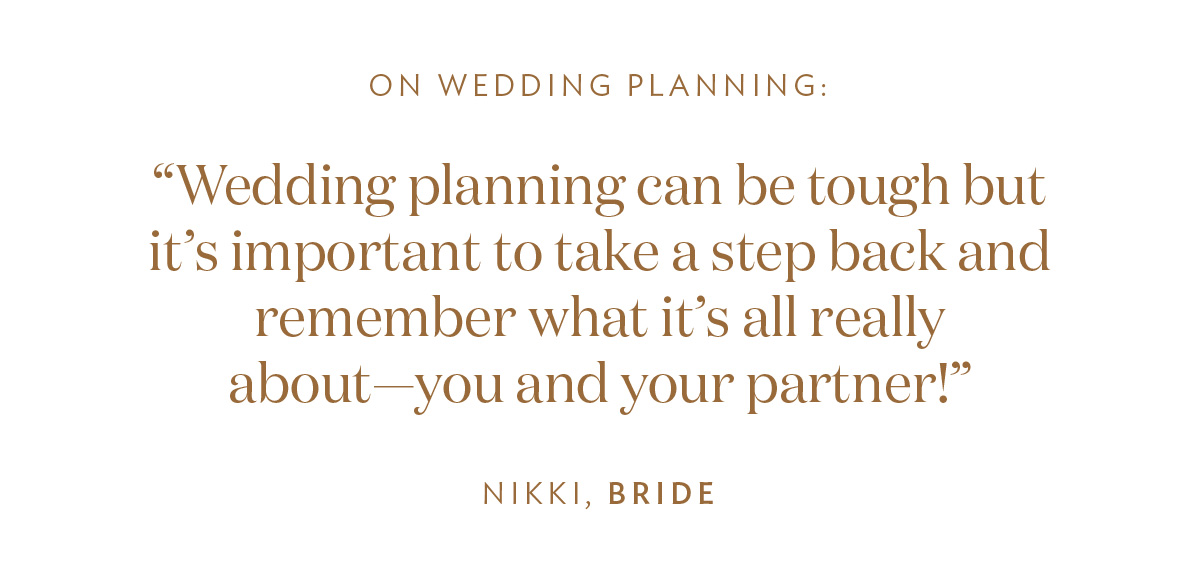 On Wedding Planning: “Wedding planning can be tough but it’s important to take a step back and remember what it’s all really about—you and your partner!” -Nikki, Bride