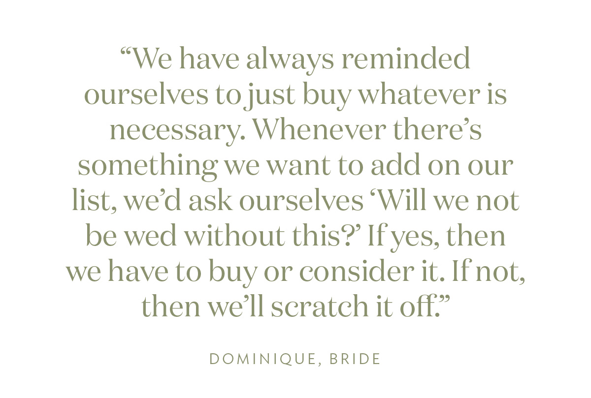 "We have always reminded ourselves to just buy whatever is necessary. Whenever there's something we want to add on our list, we'd ask ourselves 'Will we not be wed without this?' If yes, then we have to buy or consider it. If not, then we’ll scratch it off." Dominique, Bride