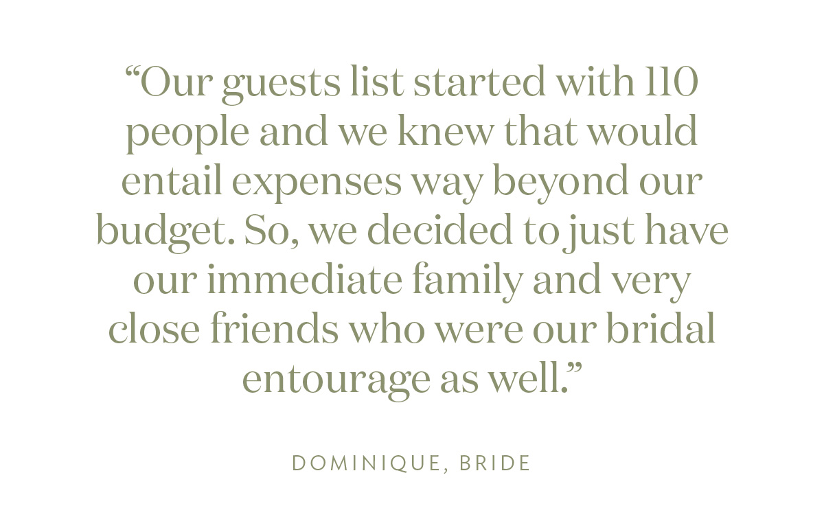 "Our guests list started with 110 people and we knew that would entail expenses way beyond our budget. So, we decided to just have our immediate family and very close friends who were our bridal entourage as well." Dominique, Bride