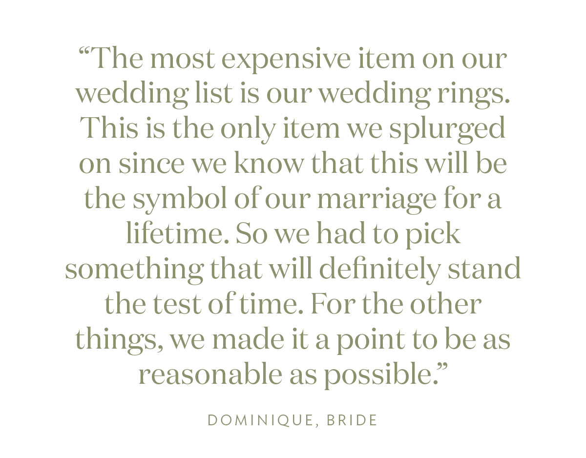 "The most expensive item on our wedding list is our wedding rings. This is the only item we splurged on since we know that this will be the symbol of our marriage for a lifetime. So we had to pick something that will definitely stand the test of time. For the other things, we made it a point to be as reasonable as possible." Dominique, Bride