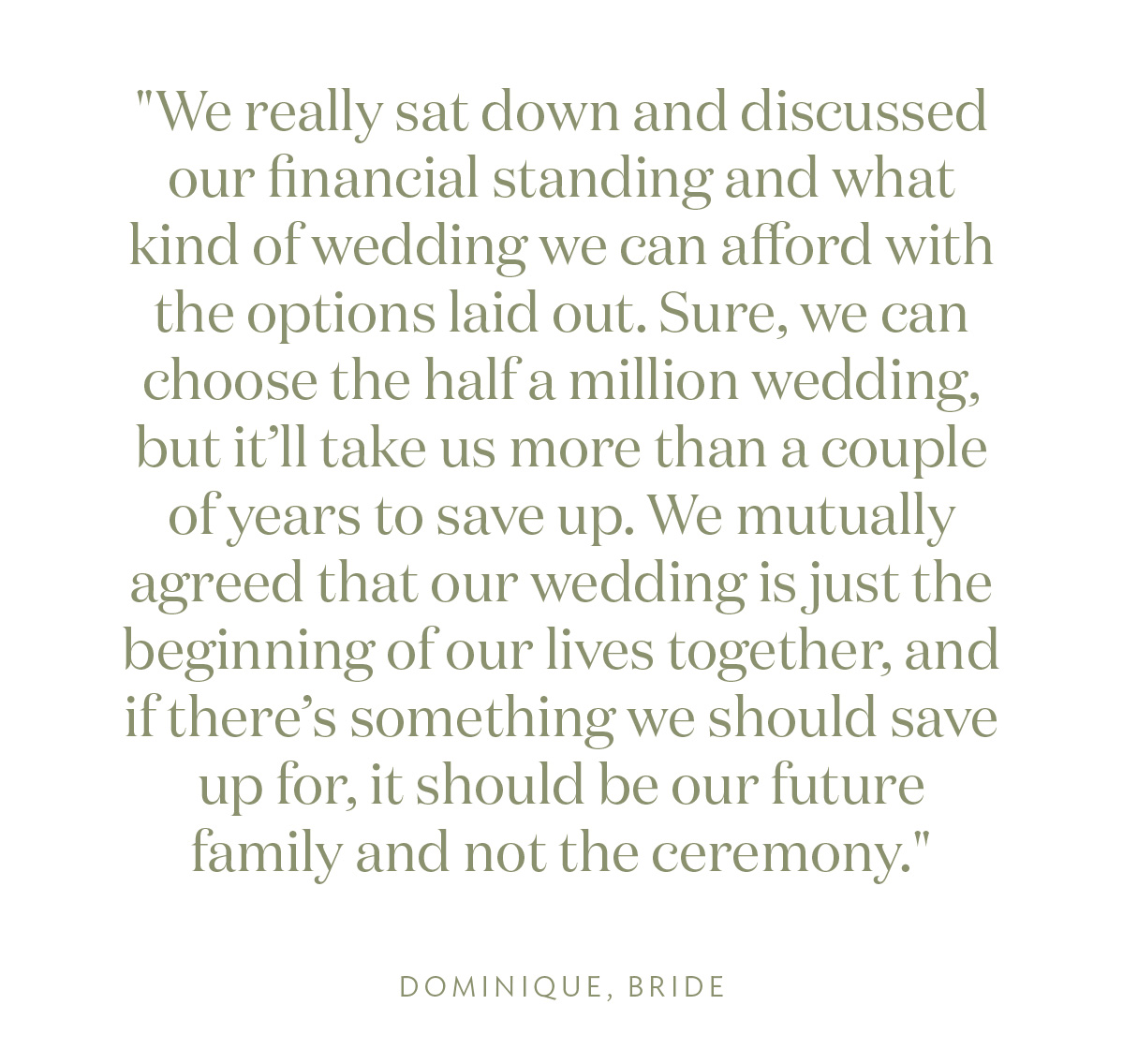"We really sat down and discussed our financial standing and what kind of wedding we can afford with the options laid out. Sure, we can choose the half a million wedding, but it’ll take us more than a couple of years to save up. We mutually agreed that our wedding is just the beginning of our lives together, and if there’s something we should save up for, it should be our future family and not the ceremony." Dominique, Bride