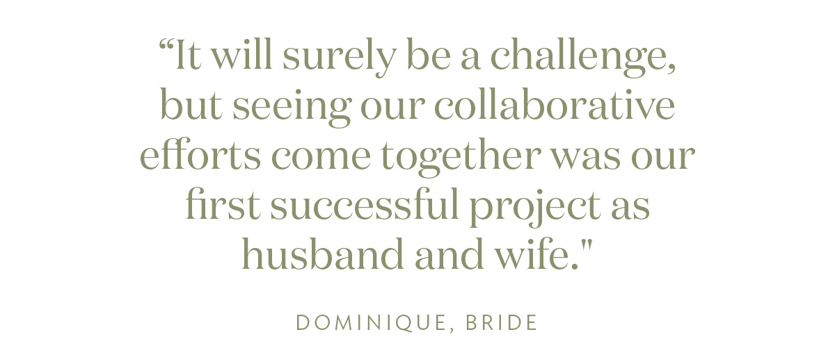 It will surely be a challenge, but seeing our collaborative efforts come together was our first successful project as husband and wife." Dominique, Bride