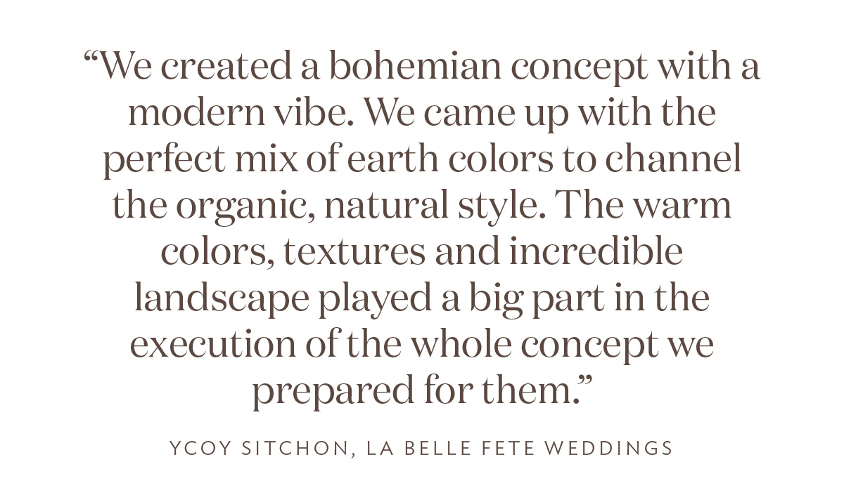 “We created a bohemian concept with a modern vibe. We came up with the perfect mix of earth colors to channel the organic, natural style. The warm colors, textures and incredible landscape played a big part in the execution of the whole concept we prepared for them.” Ycoy Sitchon, La Belle Fete Weddings