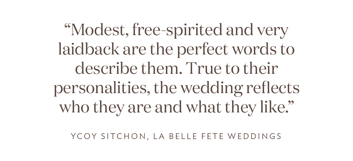 “Modest, free-spirited and very laidback are the perfect words to describe them. True to their personalities, the wedding reflects who they are and what they like,” Ycoy Sitchon, La Belle Fete Weddings