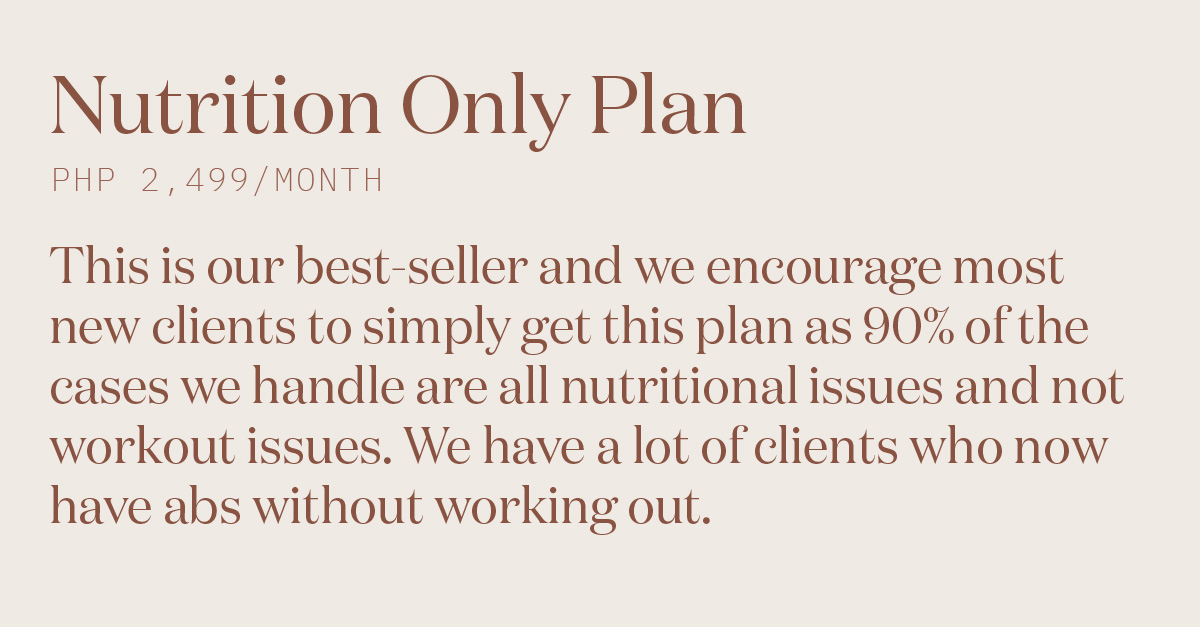 Nutrition Only Plan P2,499/month This is our best-seller and we encourage most new clients to simply get this plan as 90% of the cases we handle are all nutritional issues and not workout issues. We have a lot of clients who now have abs without working out.