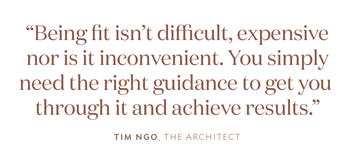 “Being fit isn’t difficult, expensive nor is it inconvenient. You simply need the right guidance to get you through it and achieve results.” Tim Ngo, The Architect