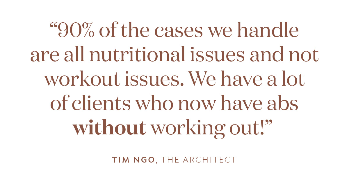 “90% of the cases we handle are all nutritional issues and not workout issues. We have a lot of clients who now have abs WITHOUT working out!” Timothy Ngo, The Architect