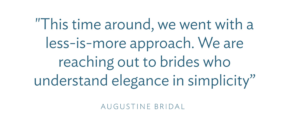 "This time around, we went with a less-is-more approach. We are reaching out to brides who understand elegance in simplicity” -Augustine Bridal