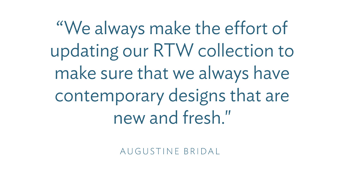“We always make the effort of updating our RTW collection to make sure that we always have contemporary designs that are new and fresh." -Augustine Bridal