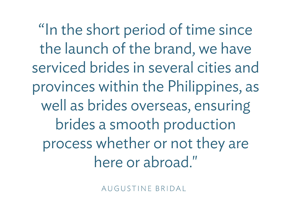 “In the short period of time since the launch of the brand, we have serviced brides in several cities and provinces within the Philippines, as well as brides overseas, ensuring brides a smooth production process whether or not they are here or abroad." -Augustine Bridal
