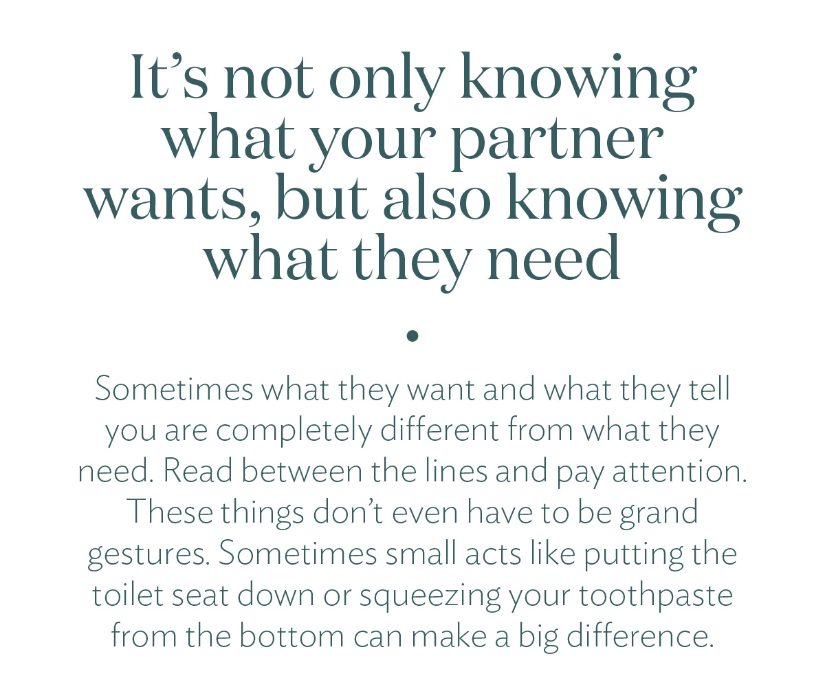It's not only knowing what your partner wants, but also knowing what they need. Sometimes what they want and what they tell you are completely different from what they need. Read between the lines and pay attention. These things don’t even have to be grand gestures. Sometimes small acts like putting the toilet seat down or squeezing your toothpaste from the bottom can make a big difference.