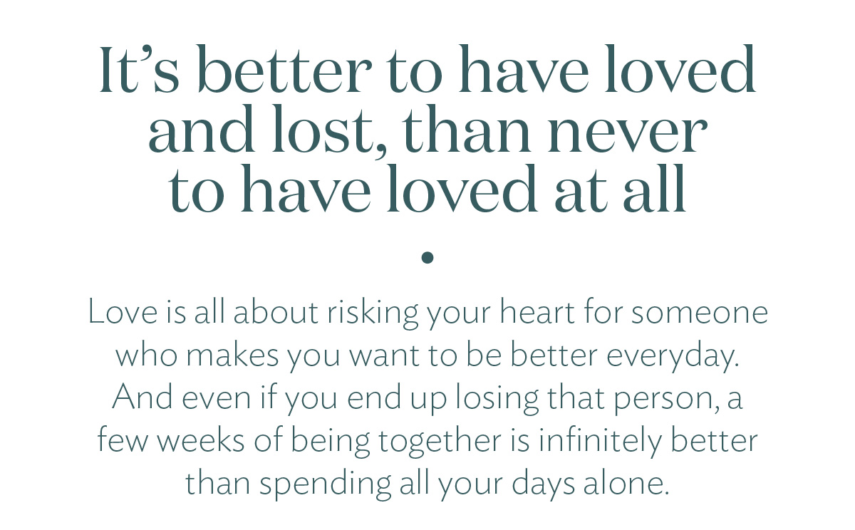 It's better to have loves and lost, than never to have loved at all. Love is all about risking your heart for someone who makes you want to be better everyday. And even if you end up losing that person, a few weeks of being together is infinitely better than spending all your days alone.