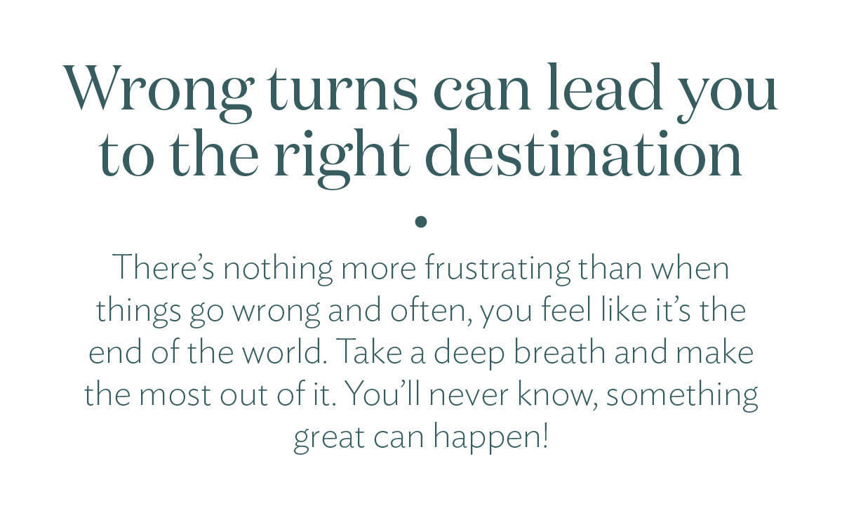 Wrong turns can lead you to the right destination. There’s nothing more frustrating than when things go wrong and often, you feel like it’s the end of the world. Take a deep breath and make the most out of it. You’ll never know, something great can happen!