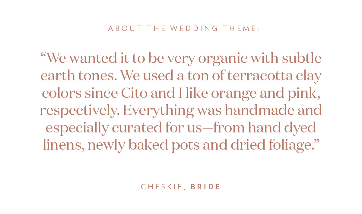 About the Wedding Theme: “We wanted it to be very organic with subtle earth tones. We used a ton of terracotta clay colors since Cito and I like orange and pink, respectively. Everything was handmade and especially curated for us—from hand dyed linens, newly baked pots and dried foliage.” -Cheskie, Bride