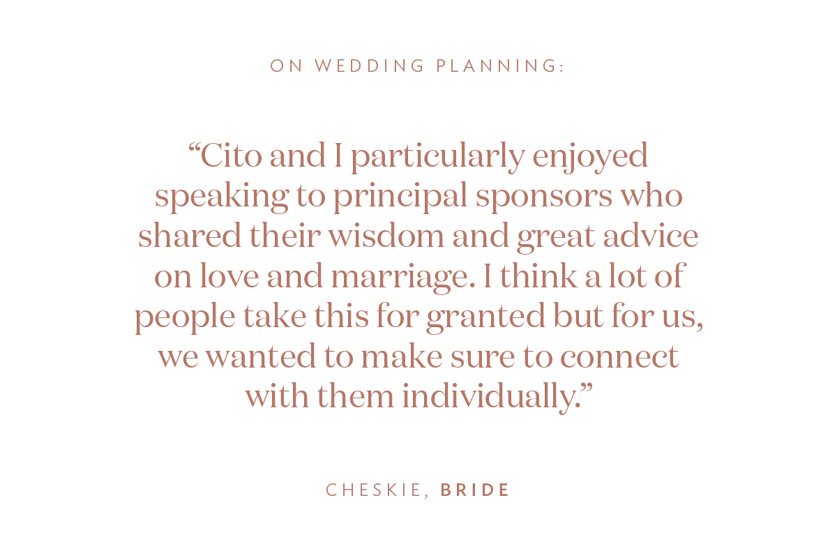 On Wedding Planning: “Cito and I particularly enjoyed speaking to principal sponsors who shared their wisdom and great advice on love and marriage. I think a lot of people take this for granted but for us, we wanted to make sure to connect with them individually.” -Cheskie, Bride