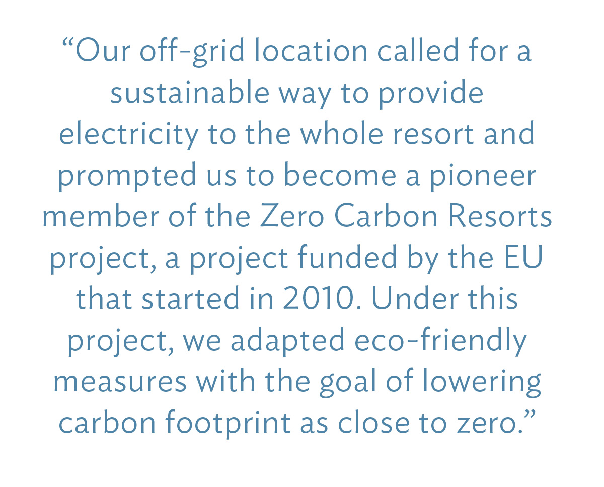 “Our off-grid location called for a sustainable way to provide electricity to the whole resort and prompted us to become a pioneer member of the Zero Carbon Resorts project, a project funded by the EU that started in 2010. Under this project, we adapted eco-friendly measures with the goal of lowering carbon footprint as close to zero.”