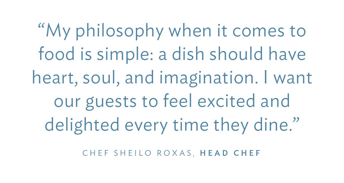 “My philosophy when it comes to food is simple: a dish should have heart, soul, and imagination. I want our guests to feel excited and delighted every time they dine.” Chef Sheilo Roxas, Head Chef