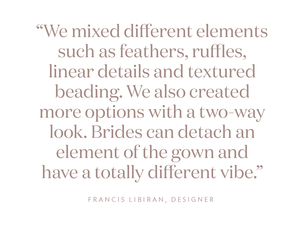 "We mixed different elements such as feathers, ruffles, linear details and textured beading. We also created more options with a two-way look. Brides can detach an element of the gown and have a totally different vibe."