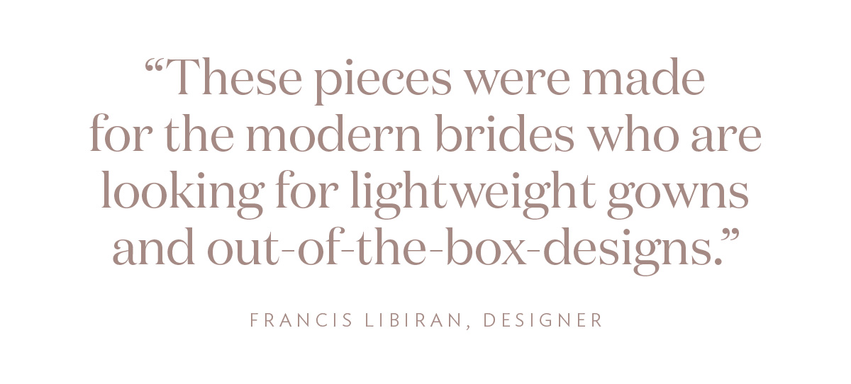 "These pieces were made for the modern brides who are looking for lightweight gowns and out-of-the-box designs." Francis Libiran