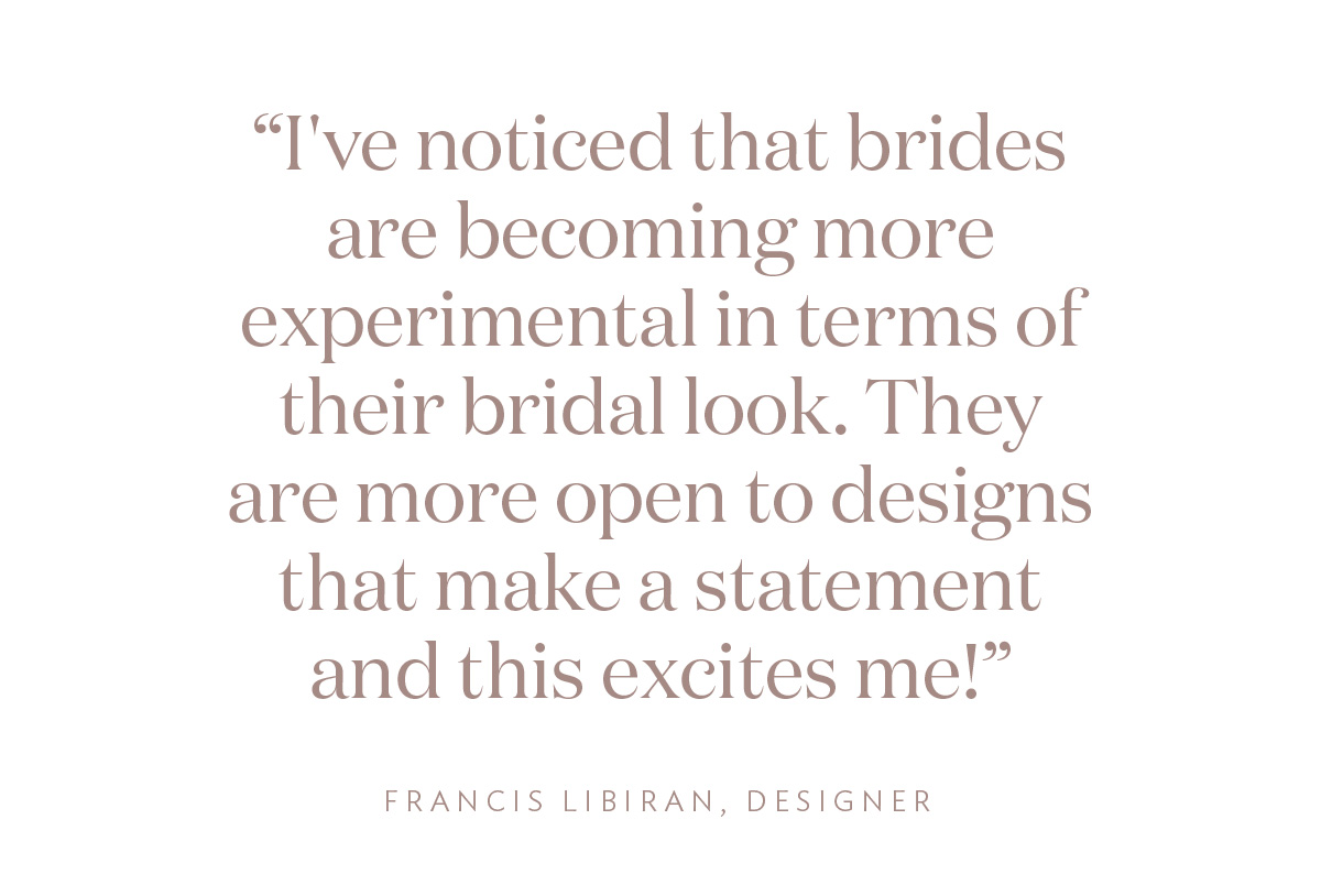 "I've noticed that brides are becoming more experimental in terms of their bridal look. They are more open to designs that make a statement and this excites me!"