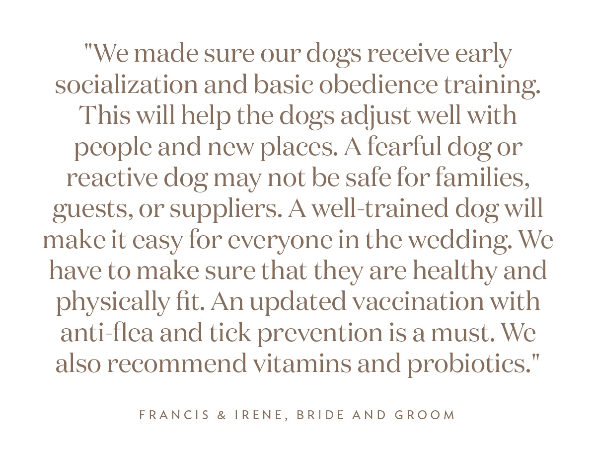 "We made sure our dogs receive early socialization and basic obedience training. This will help the dogs adjust well with people and new places. A fearful dog or reactive dog may not be safe for families, guests, or suppliers. A well-trained dog will make it easy for everyone in the wedding. We have to make sure that they are healthy and physically fit. An updated vaccination with anti-flea and tick prevention is a must. We also recommend vitamins and probiotics." Irene and Francis, Bride and Groom