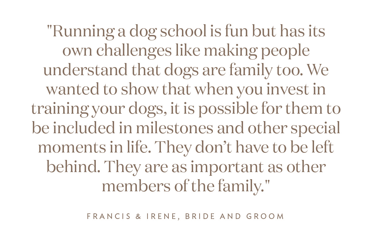 "Running a dog school is fun but has its own challenges like making people understand that dogs are family too. We wanted to show that when you invest in training your dogs, it is possible for them to be included in milestones and other special moments in life. They don’t have to be left behind. They are as important as other members of the family." Irene and Francis, Bride and Groom