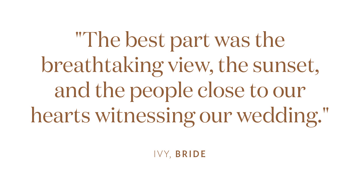 "The best part was the breathtaking view, the sunset, and the people close to our hearts witnessing our wedding." Ivy, Bride