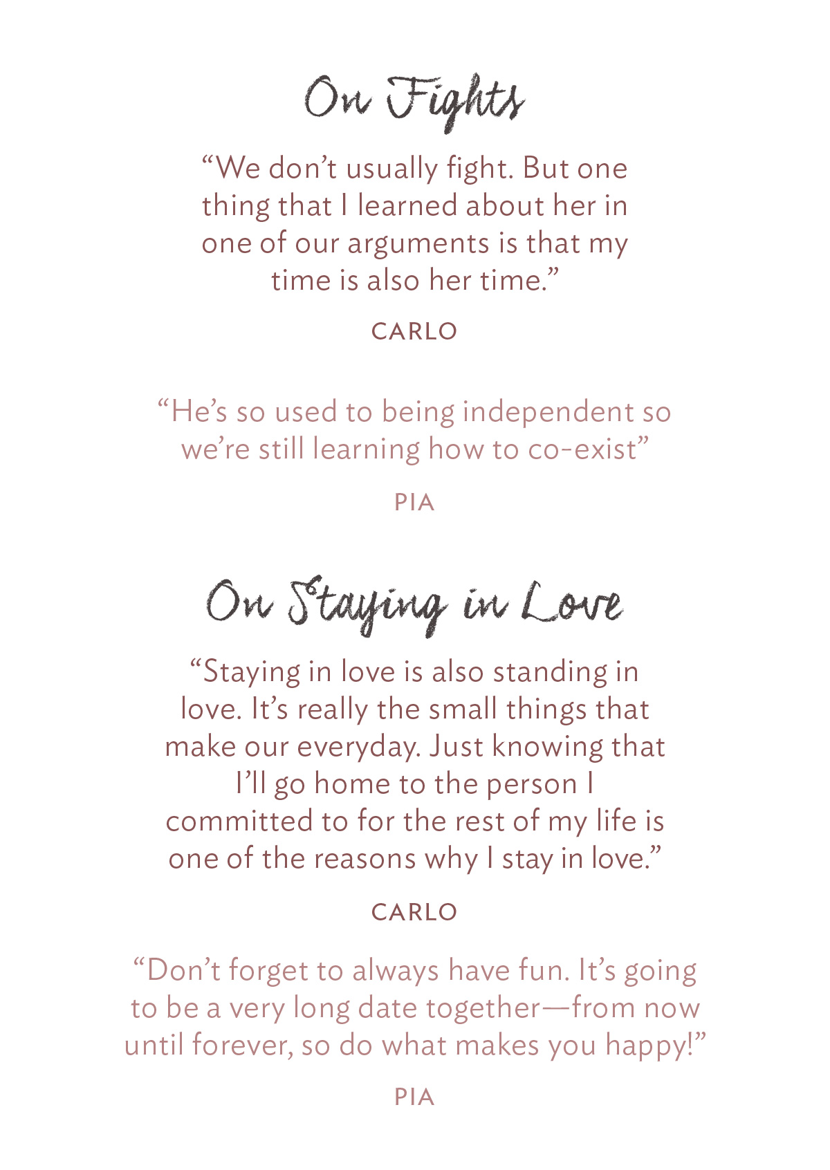 On Fights: “We don’t usually fight. But one thing that I learned about her in one of our arguments is that my time is also her time.” - Carlo “He’s so used to being independent so we’re still learning how to co-exist” - Pia On Staying in Love: “Staying in love is also standing in love. It’s really the small things that make up our everyday. Just knowing that I’ll go home to the person I committed to for the rest of my life is one of the reasons why I stay in love.” - Carlo “Don’t forget to always have fun. It’s going to be a very long date together—from now until forever, so do what makes you happy!” - Pia