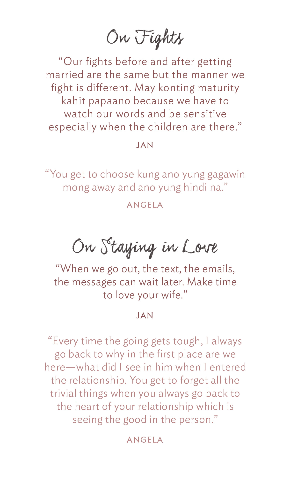 On Fights “Our fights before and after getting married are the same but the manner we fight is different. May konting maturity kahit papaano because we have to watch our words and be sensitive especially when the children are there.” Jan “You get to choose kung ano yung gagawin mong away and ano yung hindi na.” -Angela On Staying in Love: “When we go out, the text, the emails, the messages can wait later. Make time to love your wife.” -Jan “Every time the going gets tough, I always go back to why in the first place are we here—what did I see in him when I entered the relationship. You get to forget all the trivial things when you always go back to the heart of your relationship which is seeing the good in the person.” -Angela