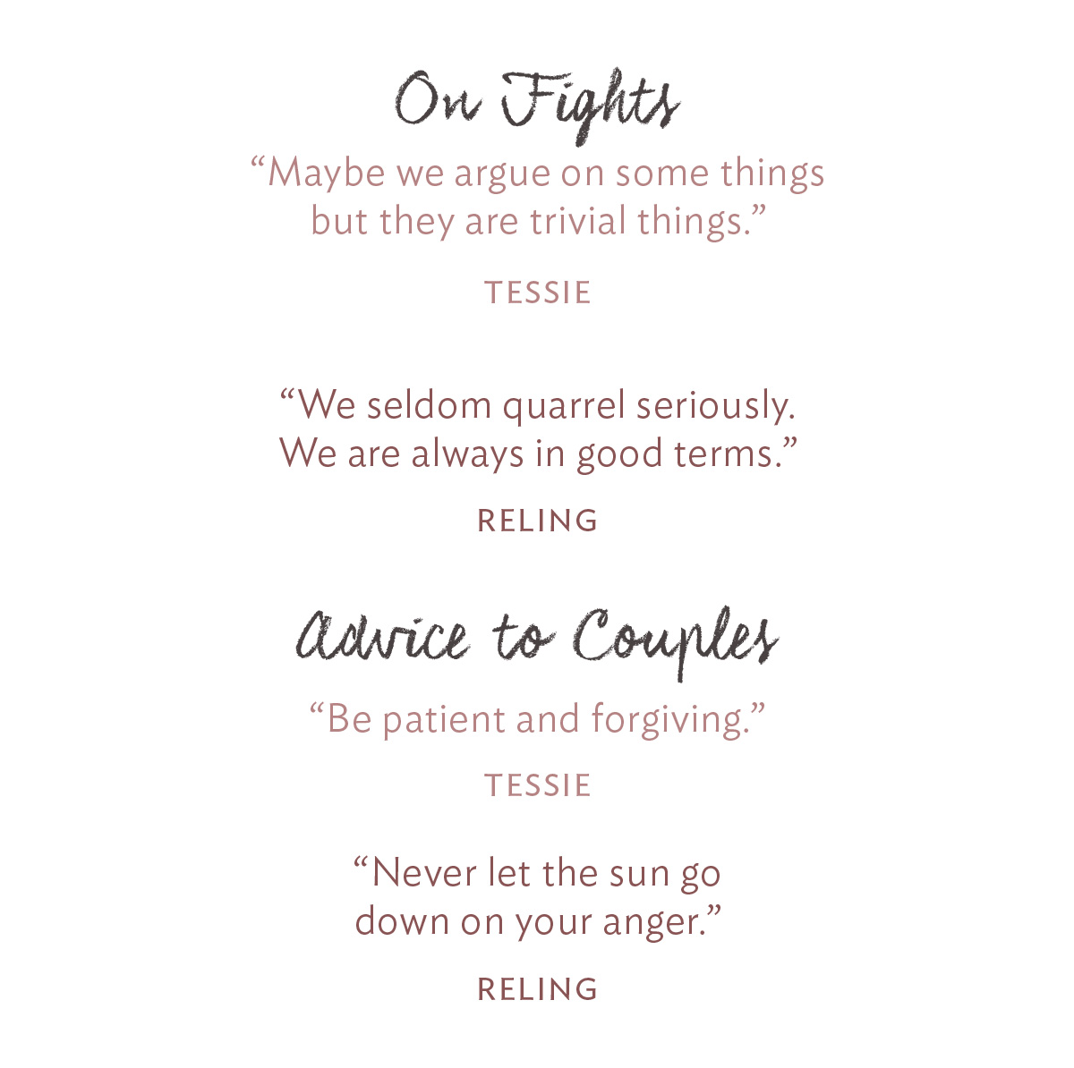 On Fights: “Maybe we argue on some things but they are trivial things.” -Tessie “We seldom quarrel seriously. We are always in good terms.” -Reling Advice to Couples: “Never let the sun go down on your anger.” -Reling “Be patient and forgiving.” -Tessie