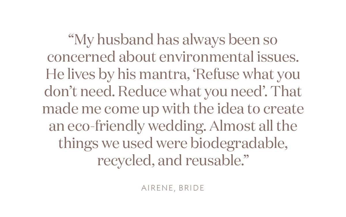"My husband has always been so concerned about environmental issues. He lives by his mantra, 'Refuse what you don’t need. Reduce what you need'. That made me come up with the idea to create an eco-friendly wedding. Almost all the things we used were biodegradable, recycled, and reusable." Airene, Bride