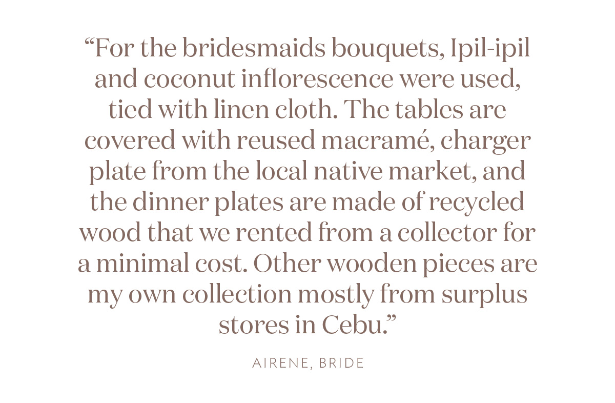 "For the bridesmaids bouquets, Ipil-ipil and coconut inflorescence were used, tied with linen cloth. The tables are covered with reused macrame, charger plate from the local native market, and the dinner plates are made of recycled wood that we rented from a collector for a minimal cost. Other wooden pieces are my own collection mostly from surplus stores in Cebu." Airene, Bride