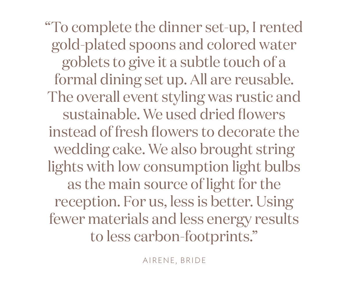 "To complete the dinner set-up, I rented gold-plated spoons and colored water goblets to give it a subtle touch of a formal dining set up. All are reusable. The overall event styling was rustic and sustainable. We used dried flowers instead of fresh flowers to decorate the wedding cake. We also brought string lights with low consumption light bulbs as the main source of light for the reception. For us, less is better. Using fewer materials and less energy results to less carbon-footprints." Airene, Bride