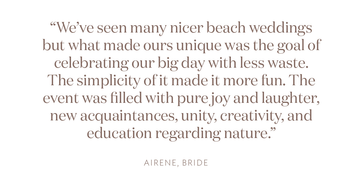 "We’ve seen many nicer beach weddings but what made ours unique was the goal of celebrating our big day with less waste. The simplicity of it made it more fun. The event was filled with pure joy and laughter, new acquaintances, unity, creativity, and education regarding nature." Airene, Bride