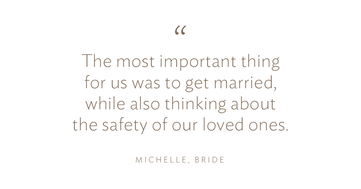 “The most important thing for us was to get married, while also thinking about the safety of our loved ones” Michelle, Bride