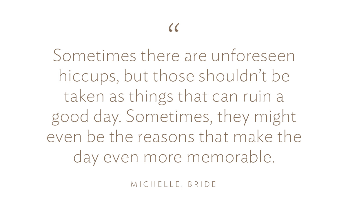 “Sometimes there are unforeseen hiccups, but those shouldn’t be taken as things that can ruin a good day. Sometimes, they might even be the reasons that make the day even more memorable,” Michelle, Bride