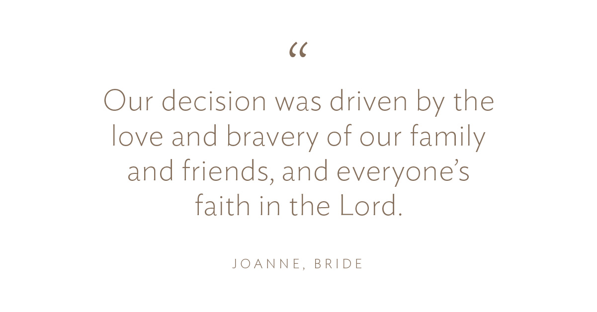 “Our decision was driven by the love and bravery of our family and friends, and everyone’s faith in the Lord.”Joanne, Bride