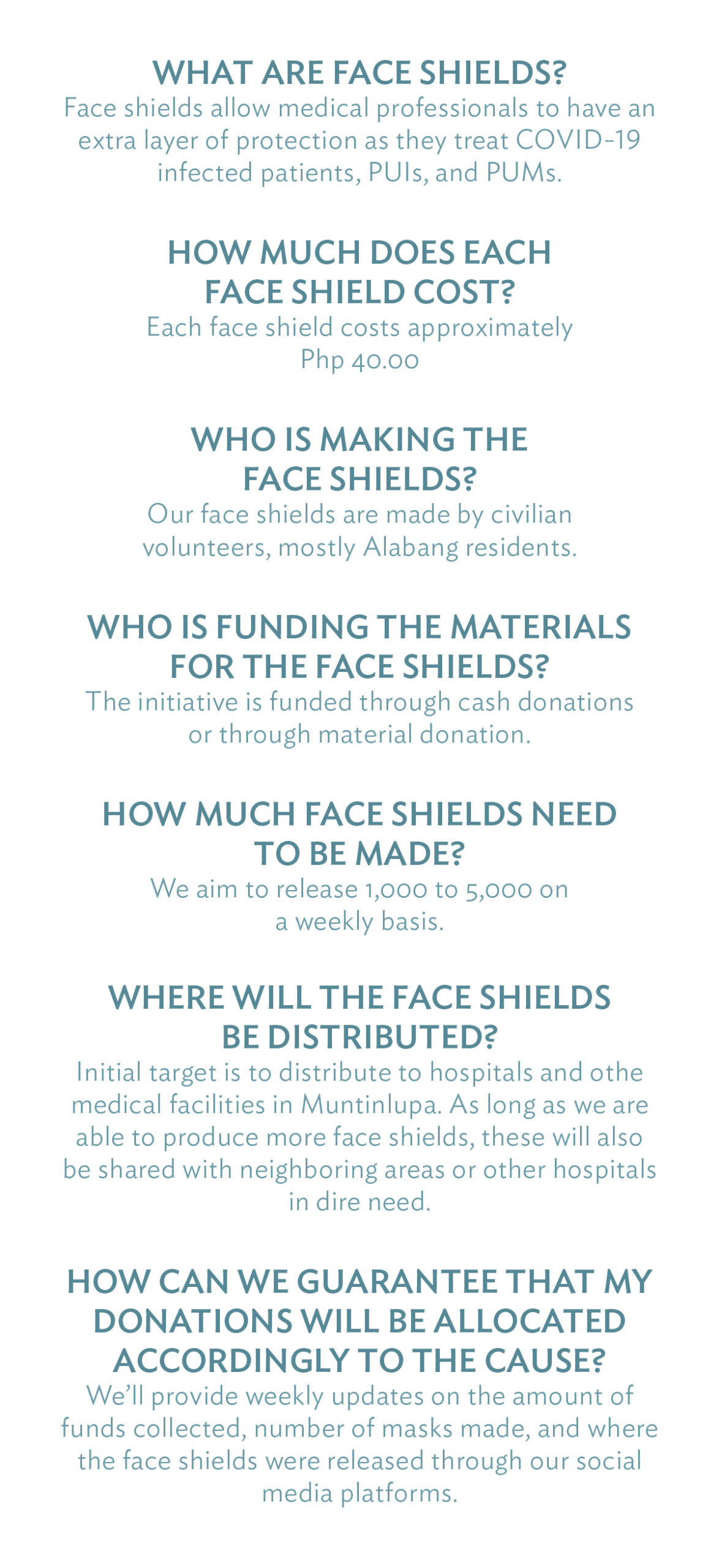 What are Face Shields? Face shields allow medical professionals to have an extra layer of protection as they treat COVID-19 infected patients, PUIs, and PUMs. How much does each face shield cost? Each face shield costs approximately Php 40.00 Who is making the face shields? Our face shields are made by civilian volunteers, mostly Alabang residents. Who is funding the materials for the face shields? The initiative is funded through cash donations or through material donation. How much face shields need to be made? We aim to release 1,000 to 5,000 on a weekly basis. Where will the face shields be distributed? Initial target is to distribute to hospitals and othe medical facilities in Muntinlupa. As long as we are able to produce more face shields, these will also be shared with neighboring areas or other hospitals in dire need. How can we guarantee that my donations will be allocated accordingly to the cause? We’ll provide weekly updates on the amount of funds collected, number of masks made, and where the face shields were released through our social media platforms.