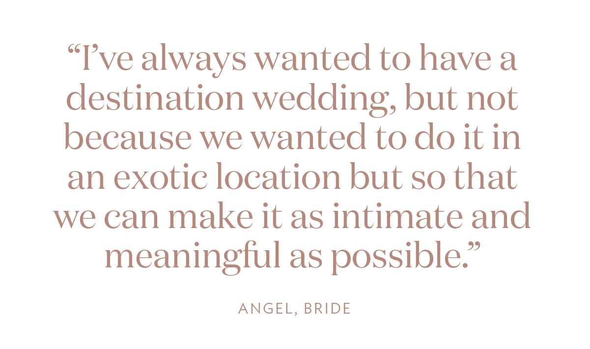 “I’ve always wanted to have a destination wedding, but not because we wanted to do it in an exotic location but so that we can make it as intimate and meaningful as possible.” Angel, Bride